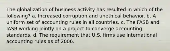 The globalization of business activity has resulted in which of the following? a. Increased corruption and unethical behavior. b. A uniform set of accounting rules in all countries. c. The FASB and IASB working jointly on a project to converge accounting standards. d. The requirement that U.S. firms use international accounting rules as of 2006.