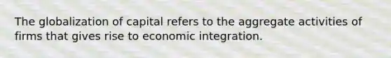 The globalization of capital refers to the aggregate activities of firms that gives rise to economic integration.