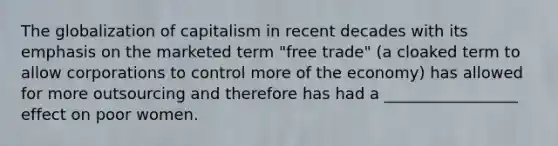 The globalization of capitalism in recent decades with its emphasis on the marketed term "free trade" (a cloaked term to allow corporations to control more of the economy) has allowed for more outsourcing and therefore has had a _________________ effect on poor women.