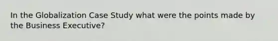 In the Globalization Case Study what were the points made by the Business Executive?