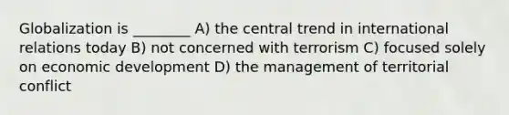 Globalization is ________ A) the central trend in international relations today B) not concerned with terrorism C) focused solely on economic development D) the management of territorial conflict