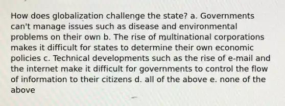 How does globalization challenge the state? a. Governments can't manage issues such as disease and environmental problems on their own b. The rise of multinational corporations makes it difficult for states to determine their own economic policies c. Technical developments such as the rise of e-mail and the internet make it difficult for governments to control the flow of information to their citizens d. all of the above e. none of the above