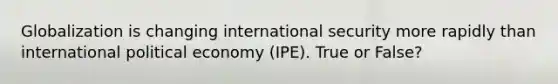 Globalization is changing international security more rapidly than international political economy (IPE). True or False?