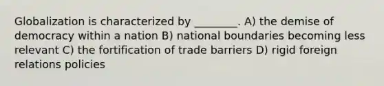 Globalization is characterized by ________. A) the demise of democracy within a nation B) national boundaries becoming less relevant C) the fortification of trade barriers D) rigid foreign relations policies