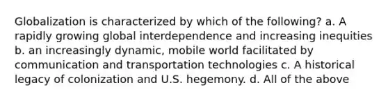 Globalization is characterized by which of the following? a. A rapidly growing global interdependence and increasing inequities b. an increasingly dynamic, mobile world facilitated by communication and transportation technologies c. A historical legacy of colonization and U.S. hegemony. d. All of the above