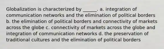 Globalization is characterized by ______. a. integration of communication networks and the elimination of political borders b. the elimination of political borders and connectivity of markets across the globe c. connectivity of markets across the globe and integration of communication networks d. the preservation of traditional cultures and the elimination of political borders