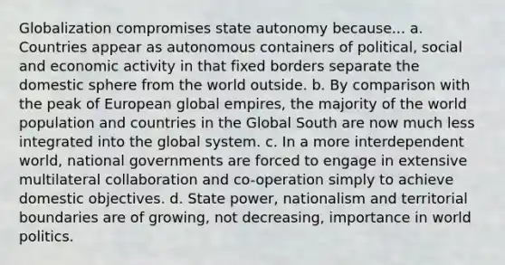 Globalization compromises state autonomy because... a. Countries appear as autonomous containers of political, social and economic activity in that fixed borders separate the domestic sphere from the world outside. b. By comparison with the peak of European global empires, the majority of the world population and countries in the Global South are now much less integrated into the global system. c. In a more interdependent world, national governments are forced to engage in extensive multilateral collaboration and co-operation simply to achieve domestic objectives. d. State power, nationalism and territorial boundaries are of growing, not decreasing, importance in world politics.