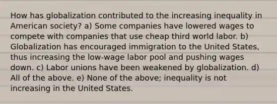 How has globalization contributed to the increasing inequality in American society? a) Some companies have lowered wages to compete with companies that use cheap third world labor. b) Globalization has encouraged immigration to the United States, thus increasing the low-wage labor pool and pushing wages down. c) Labor unions have been weakened by globalization. d) All of the above. e) None of the above; inequality is not increasing in the United States.