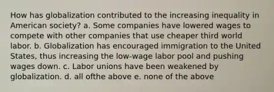 How has globalization contributed to the increasing inequality in American society? a. Some companies have lowered wages to compete with other companies that use cheaper third world labor. b. Globalization has encouraged immigration to the United States, thus increasing the low-wage labor pool and pushing wages down. c. Labor unions have been weakened by globalization. d. all ofthe above e. none of the above