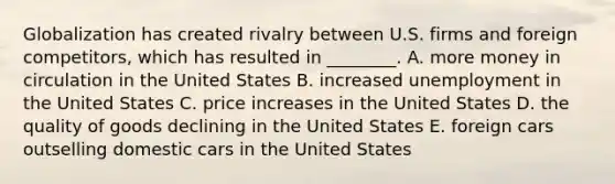 Globalization has created rivalry between U.S. firms and foreign​competitors, which has resulted in​ ________. A. more money in circulation in the United States B. increased unemployment in the United States C. price increases in the United States D. the quality of goods declining in the United States E. foreign cars outselling domestic cars in the United States