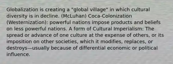 Globalization is creating a "global village" in which cultural diversity is in decline. (McLuhan) Coca-Colonization (Westernization): powerful nations impose products and beliefs on less powerful nations. A form of Cultural Imperialism: The spread or advance of one culture at the expense of others, or its imposition on other societies, which it modifies, replaces, or destroys—usually because of differential economic or political influence.