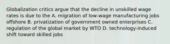 Globalization critics argue that the decline in unskilled wage rates is due to the A. migration of low-wage manufacturing jobs offshore B. privatization of government owned enterprises C. regulation of the global market by WTO D. technology-induced shift toward skilled jobs