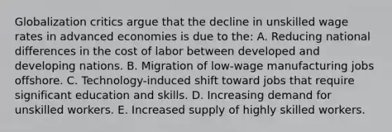 Globalization critics argue that the decline in unskilled wage rates in advanced economies is due to the: A. Reducing national differences in the cost of labor between developed and developing nations. B. Migration of low-wage manufacturing jobs offshore. C. Technology-induced shift toward jobs that require significant education and skills. D. Increasing demand for unskilled workers. E. Increased supply of highly skilled workers.