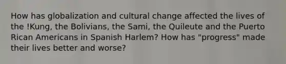 How has globalization and cultural change affected the lives of the !Kung, the Bolivians, the Sami, the Quileute and the Puerto Rican Americans in Spanish Harlem? How has "progress" made their lives better and worse?