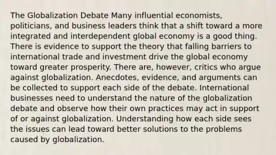 The Globalization Debate Many influential economists, politicians, and business leaders think that a shift toward a more integrated and interdependent global economy is a good thing. There is evidence to support the theory that falling barriers to international trade and investment drive the global economy toward greater prosperity. There are, however, critics who argue against globalization. Anecdotes, evidence, and arguments can be collected to support each side of the debate. International businesses need to understand the nature of the globalization debate and observe how their own practices may act in support of or against globalization. Understanding how each side sees the issues can lead toward better solutions to the problems caused by globalization.