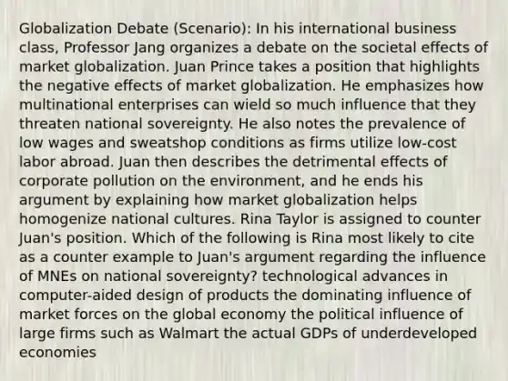 Globalization Debate (Scenario): In his international business class, Professor Jang organizes a debate on the societal effects of market globalization. Juan Prince takes a position that highlights the negative effects of market globalization. He emphasizes how multinational enterprises can wield so much influence that they threaten national sovereignty. He also notes the prevalence of low wages and sweatshop conditions as firms utilize low-cost labor abroad. Juan then describes the detrimental effects of corporate pollution on the environment, and he ends his argument by explaining how market globalization helps homogenize national cultures. Rina Taylor is assigned to counter Juan's position. Which of the following is Rina most likely to cite as a counter example to Juan's argument regarding the influence of MNEs on national sovereignty? technological advances in computer-aided design of products the dominating influence of market forces on the global economy the political influence of large firms such as Walmart the actual GDPs of underdeveloped economies