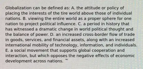 Globalization can be defined as: A. the attitude or policy of placing the interests of the tire world above those of individual nations. B. viewing the entire world as a proper sphere for one nation to project political influence. C. a period in history that has witnessed a dramatic change in world political thought and the balance of power. D. an increased cross-border flow of trade in goods, services, and financial assets, along with an increased international mobility of technology, information, and individuals. E. a social movement that supports global cooperation and interaction, but which opposes the negative effects of economic development across nations.