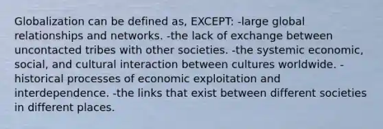 Globalization can be defined as, EXCEPT: -large global relationships and networks. -the lack of exchange between uncontacted tribes with other societies. -the systemic economic, social, and cultural interaction between cultures worldwide. -historical processes of economic exploitation and interdependence. -the links that exist between different societies in different places.