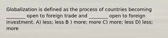 Globalization is defined as the process of countries becoming ________ open to foreign trade and ________ open to foreign investment. A) less; less B ) more; more C) more; less D) less; more