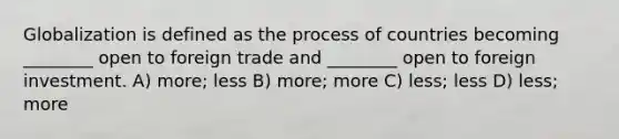 Globalization is defined as the process of countries becoming ________ open to foreign trade and ________ open to foreign investment. A) more; less B) more; more C) less; less D) less; more