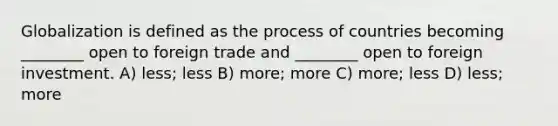 Globalization is defined as the process of countries becoming ________ open to foreign trade and ________ open to foreign investment. A) less; less B) more; more C) more; less D) less; more