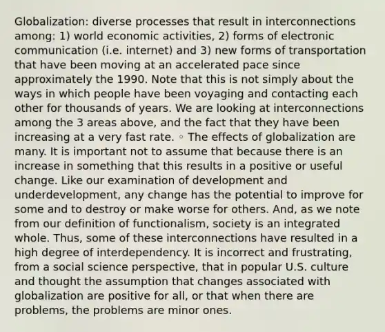 Globalization: diverse processes that result in interconnections among: 1) world economic activities, 2) forms of electronic communication (i.e. internet) and 3) new forms of transportation that have been moving at an accelerated pace since approximately the 1990. Note that this is not simply about the ways in which people have been voyaging and contacting each other for thousands of years. We are looking at interconnections among the 3 areas above, and the fact that they have been increasing at a very fast rate. ◦ The effects of globalization are many. It is important not to assume that because there is an increase in something that this results in a positive or useful change. Like our examination of development and underdevelopment, any change has the potential to improve for some and to destroy or make worse for others. And, as we note from our definition of functionalism, society is an integrated whole. Thus, some of these interconnections have resulted in a high degree of interdependency. It is incorrect and frustrating, from a social science perspective, that in popular U.S. culture and thought the assumption that changes associated with globalization are positive for all, or that when there are problems, the problems are minor ones.