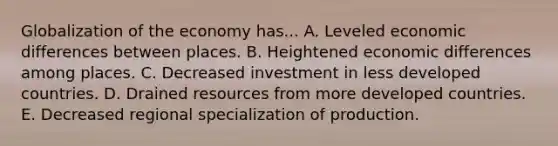 Globalization of the economy has... A. Leveled economic differences between places. B. Heightened economic differences among places. C. Decreased investment in less developed countries. D. Drained resources from more developed countries. E. Decreased regional specialization of production.