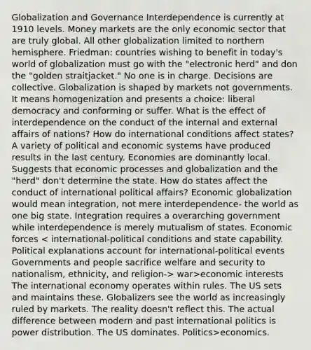 Globalization and Governance Interdependence is currently at 1910 levels. Money markets are the only economic sector that are truly global. All other globalization limited to northern hemisphere. Friedman: countries wishing to benefit in today's world of globalization must go with the "electronic herd" and don the "golden straitjacket." No one is in charge. Decisions are collective. Globalization is shaped by markets not governments. It means homogenization and presents a choice: liberal democracy and conforming or suffer. What is the effect of interdependence on the conduct of the internal and external affairs of nations? How do international conditions affect states? A variety of political and economic systems have produced results in the last century. Economies are dominantly local. Suggests that economic processes and globalization and the "herd" don't determine the state. How do states affect the conduct of international political affairs? Economic globalization would mean integration, not mere interdependence- the world as one big state. Integration requires a overarching government while interdependence is merely mutualism of states. Economic forces war>economic interests The international economy operates within rules. The US sets and maintains these. Globalizers see the world as increasingly ruled by markets. The reality doesn't reflect this. The actual difference between modern and past international politics is power distribution. The US dominates. Politics>economics.