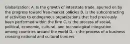 Globalization: A. Is the growth of interstate trade, spurred on by the progress toward free-market policies B. Is the subcontracting of activities to endogenous organizations that had previously been performed within the firm C. Is the process of social, political, economic, cultural, and technological integration among countries around the world D. Is the process of a business crossing national and cultural borders