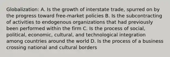 Globalization: A. Is the growth of interstate trade, spurred on by the progress toward free-market policies B. Is the subcontracting of activities to endogenous organizations that had previously been performed within the firm C. Is the process of social, political, economic, cultural, and technological integration among countries around the world D. Is the process of a business crossing national and cultural borders