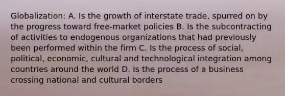 Globalization: A. Is the growth of interstate trade, spurred on by the progress toward free-market policies B. Is the subcontracting of activities to endogenous organizations that had previously been performed within the firm C. Is the process of social, political, economic, cultural and technological integration among countries around the world D. Is the process of a business crossing national and cultural borders