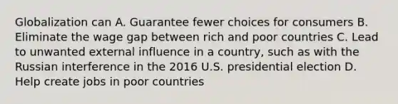 Globalization can A. Guarantee fewer choices for consumers B. Eliminate the wage gap between rich and poor countries C. Lead to unwanted external influence in a country, such as with the Russian interference in the 2016 U.S. presidential election D. Help create jobs in poor countries