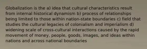 Globalization is the a) idea that cultural characteristics result from internal historical dynamism b) process of relationships being limited to those within nation-state boundaries c) field that studies the cultural legacies of colonialism and imperialism d) widening scale of cross-cultural interactions caused by the rapid movement of money, people, goods, images, and ideas within nations and across national boundaries