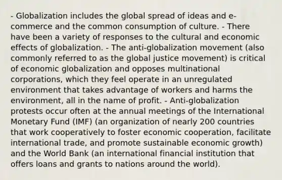 - Globalization includes the global spread of ideas and e-commerce and the common consumption of culture. - There have been a variety of responses to the cultural and economic effects of globalization. - The anti-globalization movement (also commonly referred to as the global justice movement) is critical of economic globalization and opposes multinational corporations, which they feel operate in an unregulated environment that takes advantage of workers and harms the environment, all in the name of profit. - Anti-globalization protests occur often at the annual meetings of the International Monetary Fund (IMF) (an organization of nearly 200 countries that work cooperatively to foster economic cooperation, facilitate international trade, and promote sustainable economic growth) and the World Bank (an international financial institution that offers loans and grants to nations around the world).