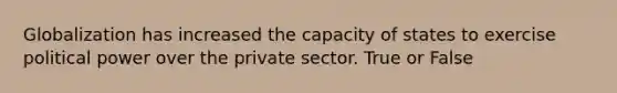 Globalization has increased the capacity of states to exercise political power over the private sector. True or False