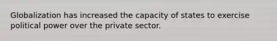 Globalization has increased the capacity of states to exercise political power over the private sector.