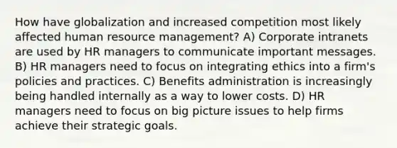 How have globalization and increased competition most likely affected human resource management? A) Corporate intranets are used by HR managers to communicate important messages. B) HR managers need to focus on integrating ethics into a firm's policies and practices. C) Benefits administration is increasingly being handled internally as a way to lower costs. D) HR managers need to focus on big picture issues to help firms achieve their strategic goals.