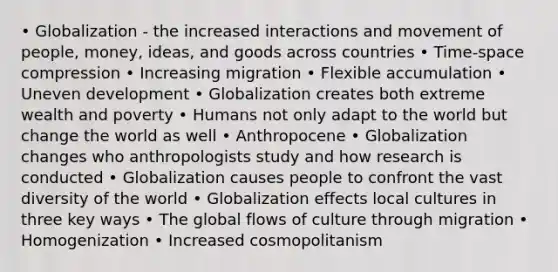 • Globalization - the increased interactions and movement of people, money, ideas, and goods across countries • Time-space compression • Increasing migration • Flexible accumulation • Uneven development • Globalization creates both extreme wealth and poverty • Humans not only adapt to the world but change the world as well • Anthropocene • Globalization changes who anthropologists study and how research is conducted • Globalization causes people to confront the vast diversity of the world • Globalization effects local cultures in three key ways • The global flows of culture through migration • Homogenization • Increased cosmopolitanism