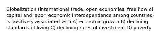 Globalization (international trade, open economies, free flow of capital and labor, economic interdependence among countries) is positively associated with A) economic growth B) declining standards of living C) declining rates of investment D) poverty