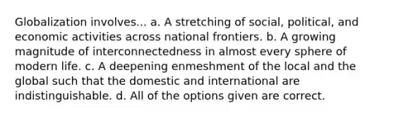 Globalization involves... a. A stretching of social, political, and economic activities across national frontiers. b. A growing magnitude of interconnectedness in almost every sphere of modern life. c. A deepening enmeshment of the local and the global such that the domestic and international are indistinguishable. d. All of the options given are correct.