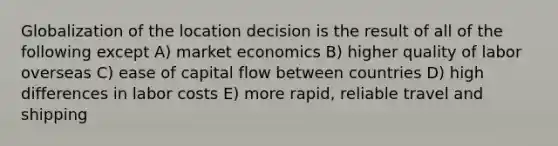 Globalization of the location decision is the result of all of the following except A) market economics B) higher quality of labor overseas C) ease of capital flow between countries D) high differences in labor costs E) more rapid, reliable travel and shipping