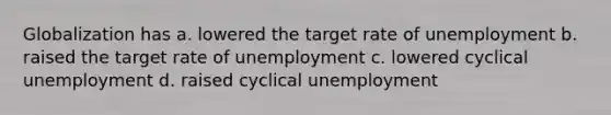 Globalization has a. lowered the target rate of unemployment b. raised the target rate of unemployment c. lowered cyclical unemployment d. raised cyclical unemployment