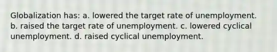 Globalization has: a. lowered the target rate of unemployment. b. raised the target rate of unemployment. c. lowered cyclical unemployment. d. raised cyclical unemployment.