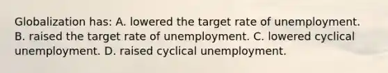 Globalization has: A. lowered the target rate of unemployment. B. raised the target rate of unemployment. C. lowered cyclical unemployment. D. raised cyclical unemployment.