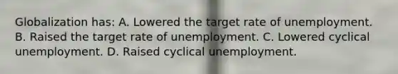 Globalization has: A. Lowered the target rate of unemployment. B. Raised the target rate of unemployment. C. Lowered cyclical unemployment. D. Raised cyclical unemployment.