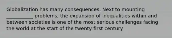 Globalization has many consequences. Next to mounting ___________ problems, the expansion of inequalities within and between societies is one of the most serious challenges facing the world at the start of the twenty-first century.