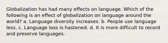 Globalization has had many effects on language. Which of the following is an effect of globalization on language around the world? a. Language diversity increases. b. People use language less. c. Language loss is hastened. d. It is more difficult to record and preserve languages.