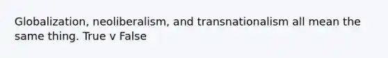 Globalization, neoliberalism, and transnationalism all mean the same thing. True v False