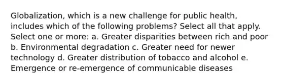 Globalization, which is a new challenge for public health, includes which of the following problems? Select all that apply. Select one or more: a. Greater disparities between rich and poor b. Environmental degradation c. Greater need for newer technology d. Greater distribution of tobacco and alcohol e. Emergence or re-emergence of communicable diseases