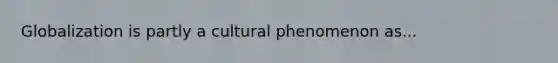 Globalization is partly a cultural phenomenon as...